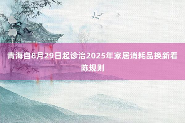 青海自8月29日起诊治2025年家居消耗品换新看陈规则